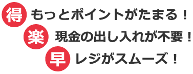 得もっとポイントがたまる！楽現金の出し入れが不要！早レジがスムーズ！